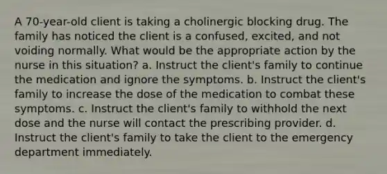 A 70-year-old client is taking a cholinergic blocking drug. The family has noticed the client is a confused, excited, and not voiding normally. What would be the appropriate action by the nurse in this situation? a. Instruct the client's family to continue the medication and ignore the symptoms. b. Instruct the client's family to increase the dose of the medication to combat these symptoms. c. Instruct the client's family to withhold the next dose and the nurse will contact the prescribing provider. d. Instruct the client's family to take the client to the emergency department immediately.