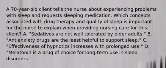 A 70-year-old client tells the nurse about experiencing problems with sleep and requests sleeping medication. Which concepts associated with drug therapy and quality of sleep is important for the nurse to explain when providing nursing care for this client? A. "Sedatives are not well tolerated by older adults." B. "Antianxiety drugs are the least helpful to support sleep." C. "Effectiveness of hypnotics increases with prolonged use." D. "Melatonin is a drug of choice for long-term use in sleep disorders."