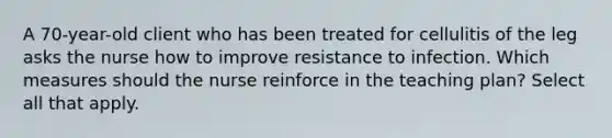 A 70-year-old client who has been treated for cellulitis of the leg asks the nurse how to improve resistance to infection. Which measures should the nurse reinforce in the teaching plan? Select all that apply.