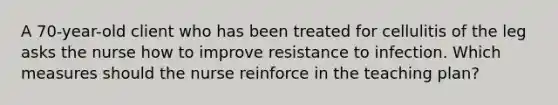 A 70-year-old client who has been treated for cellulitis of the leg asks the nurse how to improve resistance to infection. Which measures should the nurse reinforce in the teaching plan?