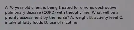 A 70-year-old client is being treated for chronic obstructive pulmonary disease (COPD) with theophylline. What will be a priority assessment by the nurse? A. weight B. activity level C. intake of fatty foods D. use of nicotine