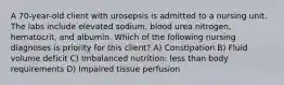 A 70-year-old client with urosepsis is admitted to a nursing unit. The labs include elevated sodium, blood urea nitrogen, hematocrit, and albumin. Which of the following nursing diagnoses is priority for this client? A) Constipation B) Fluid volume deficit C) Imbalanced nutrition: less than body requirements D) Impaired tissue perfusion