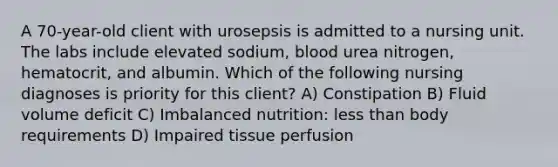 A 70-year-old client with urosepsis is admitted to a nursing unit. The labs include elevated sodium, blood urea nitrogen, hematocrit, and albumin. Which of the following nursing diagnoses is priority for this client? A) Constipation B) Fluid volume deficit C) Imbalanced nutrition: less than body requirements D) Impaired tissue perfusion