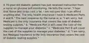 A 70-year-old diabetic patient has just received instruction from a nurse on glucose self-monitoring. He tells the nurse: "I hear that those test strips cost a lot. I am not sure that I can afford anything else. The only health insurance I have is Medicare Parts A and B." The best response by the nurse is: a. "I am sorry, but Medicaid is the only insurance that covers the cost of diabetic testing supplies." b. "Medicare Part A will cover the cost of the supplies to manage your diabetes." c. "Medicare Part B will cover the cost of the supplies to manage your diabetes." d. "I am sorry, but Medigap insurance is the only insurance that covers the cost of diabetic testing supplies."