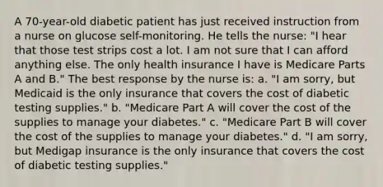 A 70-year-old diabetic patient has just received instruction from a nurse on glucose self-monitoring. He tells the nurse: "I hear that those test strips cost a lot. I am not sure that I can afford anything else. The only health insurance I have is Medicare Parts A and B." The best response by the nurse is: a. "I am sorry, but Medicaid is the only insurance that covers the cost of diabetic testing supplies." b. "Medicare Part A will cover the cost of the supplies to manage your diabetes." c. "Medicare Part B will cover the cost of the supplies to manage your diabetes." d. "I am sorry, but Medigap insurance is the only insurance that covers the cost of diabetic testing supplies."