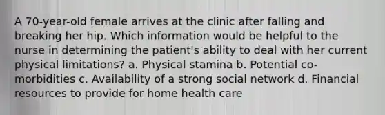 A 70-year-old female arrives at the clinic after falling and breaking her hip. Which information would be helpful to the nurse in determining the patient's ability to deal with her current physical limitations? a. Physical stamina b. Potential co-morbidities c. Availability of a strong social network d. Financial resources to provide for home health care