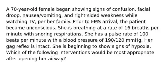 A 70-year-old female began showing signs of confusion, facial droop, nausea/vomiting, and right-sided weakness while watching TV, per her family. Prior to EMS arrival, the patient became unconscious. She is breathing at a rate of 16 breaths per minute with snoring respirations. She has a pulse rate of 100 beats per minute with a blood pressure of 190/120 mmHg. Her gag reflex is intact. She is beginning to show signs of hypoxia. Which of the following interventions would be most appropriate after opening her airway?