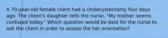 A 70-year-old female client had a cholecystectomy four days ago. The client's daughter tells the nurse, "My mother seems confused today." Which question would be best for the nurse to ask the client in order to assess the her orientation?