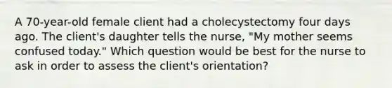 A 70-year-old female client had a cholecystectomy four days ago. The client's daughter tells the nurse, "My mother seems confused today." Which question would be best for the nurse to ask in order to assess the client's orientation?