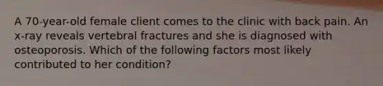 A 70-year-old female client comes to the clinic with back pain. An x-ray reveals vertebral fractures and she is diagnosed with osteoporosis. Which of the following factors most likely contributed to her condition?