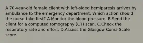 A 70-year-old female client with left-sided hemiparesis arrives by ambulance to the emergency department. Which action should the nurse take first? A.Monitor <a href='https://www.questionai.com/knowledge/k7oXMfj7lk-the-blood' class='anchor-knowledge'>the blood</a> pressure. B.Send the client for a computed tomography (CT) scan. C.Check the respiratory rate and effort. D.Assess the Glasgow Coma Scale score.