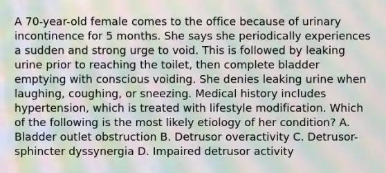 A 70-year-old female comes to the office because of urinary incontinence for 5 months. She says she periodically experiences a sudden and strong urge to void. This is followed by leaking urine prior to reaching the toilet, then complete bladder emptying with conscious voiding. She denies leaking urine when laughing, coughing, or sneezing. Medical history includes hypertension, which is treated with lifestyle modification. Which of the following is the most likely etiology of her condition? A. Bladder outlet obstruction B. Detrusor overactivity C. Detrusor-sphincter dyssynergia D. Impaired detrusor activity