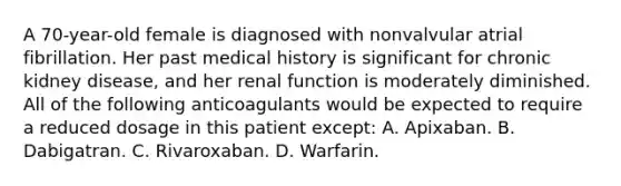 A 70-year-old female is diagnosed with nonvalvular atrial fibrillation. Her past medical history is significant for chronic kidney disease, and her renal function is moderately diminished. All of the following anticoagulants would be expected to require a reduced dosage in this patient except: A. Apixaban. B. Dabigatran. C. Rivaroxaban. D. Warfarin.