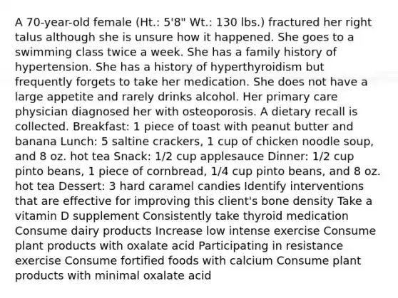 A 70-year-old female (Ht.: 5'8" Wt.: 130 lbs.) fractured her right talus although she is unsure how it happened. She goes to a swimming class twice a week. She has a family history of hypertension. She has a history of hyperthyroidism but frequently forgets to take her medication. She does not have a large appetite and rarely drinks alcohol. Her primary care physician diagnosed her with osteoporosis. A dietary recall is collected. Breakfast: 1 piece of toast with peanut butter and banana Lunch: 5 saltine crackers, 1 cup of chicken noodle soup, and 8 oz. hot tea Snack: 1/2 cup applesauce Dinner: 1/2 cup pinto beans, 1 piece of cornbread, 1/4 cup pinto beans, and 8 oz. hot tea Dessert: 3 hard caramel candies Identify interventions that are effective for improving this client's bone density Take a vitamin D supplement Consistently take thyroid medication Consume dairy products Increase low intense exercise Consume plant products with oxalate acid Participating in resistance exercise Consume fortified foods with calcium Consume plant products with minimal oxalate acid