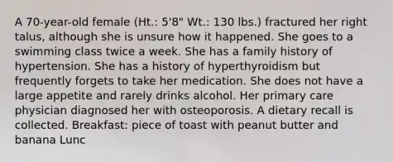 A 70-year-old female (Ht.: 5'8" Wt.: 130 lbs.) fractured her right talus, although she is unsure how it happened. She goes to a swimming class twice a week. She has a family history of hypertension. She has a history of hyperthyroidism but frequently forgets to take her medication. She does not have a large appetite and rarely drinks alcohol. Her primary care physician diagnosed her with osteoporosis. A dietary recall is collected. Breakfast: piece of toast with peanut butter and banana Lunc