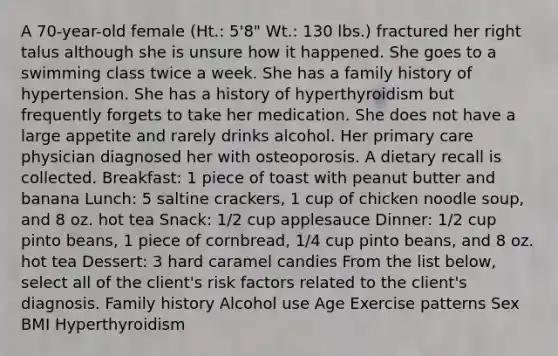 A 70-year-old female (Ht.: 5'8" Wt.: 130 lbs.) fractured her right talus although she is unsure how it happened. She goes to a swimming class twice a week. She has a family history of hypertension. She has a history of hyperthyroidism but frequently forgets to take her medication. She does not have a large appetite and rarely drinks alcohol. Her primary care physician diagnosed her with osteoporosis. A dietary recall is collected. Breakfast: 1 piece of toast with peanut butter and banana Lunch: 5 saltine crackers, 1 cup of chicken noodle soup, and 8 oz. hot tea Snack: 1/2 cup applesauce Dinner: 1/2 cup pinto beans, 1 piece of cornbread, 1/4 cup pinto beans, and 8 oz. hot tea Dessert: 3 hard caramel candies From the list below, select all of the client's risk factors related to the client's diagnosis. Family history Alcohol use Age Exercise patterns Sex BMI Hyperthyroidism