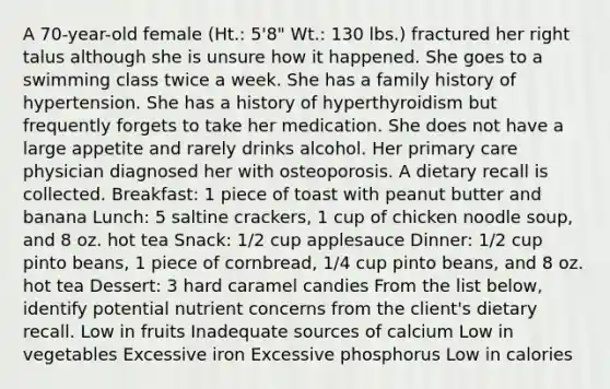 A 70-year-old female (Ht.: 5'8" Wt.: 130 lbs.) fractured her right talus although she is unsure how it happened. She goes to a swimming class twice a week. She has a family history of hypertension. She has a history of hyperthyroidism but frequently forgets to take her medication. She does not have a large appetite and rarely drinks alcohol. Her primary care physician diagnosed her with osteoporosis. A dietary recall is collected. Breakfast: 1 piece of toast with peanut butter and banana Lunch: 5 saltine crackers, 1 cup of chicken noodle soup, and 8 oz. hot tea Snack: 1/2 cup applesauce Dinner: 1/2 cup pinto beans, 1 piece of cornbread, 1/4 cup pinto beans, and 8 oz. hot tea Dessert: 3 hard caramel candies From the list below, identify potential nutrient concerns from the client's dietary recall. Low in fruits Inadequate sources of calcium Low in vegetables Excessive iron Excessive phosphorus Low in calories