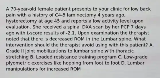 A 70-year-old female patient presents to your clinic for low back pain with a history of C4-5 laminectomy 4 years ago, hysterectomy at age 45 and reports a low activity level upon evaluation. She received a spinal DXA scan by her PCP 7 days ago with t-score results of -2.1. Upon examination the therapist noted that there is decreased ROM in the Lumbar spine. What intervention should the therapist avoid using with this patient? A. Grade II joint mobilizations to lumbar spine with thoracic stretching B. Loaded resistance training program C. Low-grade plyometric exercises like hopping from foot to foot D. Lumbar manipulations for increased ROM