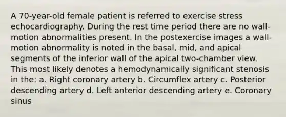 A 70-year-old female patient is referred to exercise stress echocardiography. During the rest time period there are no wall-motion abnormalities present. In the postexercise images a wall-motion abnormality is noted in the basal, mid, and apical segments of the inferior wall of the apical two-chamber view. This most likely denotes a hemodynamically significant stenosis in the: a. Right coronary artery b. Circumflex artery c. Posterior descending artery d. Left anterior descending artery e. Coronary sinus