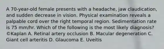 A 70-year-old female presents with a headache, jaw claudication, and sudden decrease in vision. Physical examination reveals a palpable cord over the right temporal region. Sedimentation rate is 75 mm/hr. Which of the following is the most likely diagnosis? ©Kaplan A. Retinal artery occlusion B. Macular degeneration C. Giant cell arteritis D. Glaucoma E. Uveitis