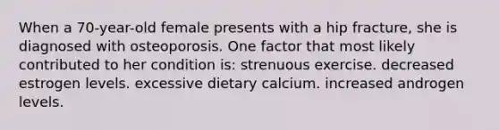 When a 70-year-old female presents with a hip fracture, she is diagnosed with osteoporosis. One factor that most likely contributed to her condition is: strenuous exercise. decreased estrogen levels. excessive dietary calcium. increased androgen levels.