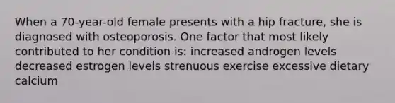 When a 70-year-old female presents with a hip fracture, she is diagnosed with osteoporosis. One factor that most likely contributed to her condition is: increased androgen levels decreased estrogen levels strenuous exercise excessive dietary calcium