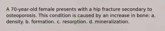 A 70-year-old female presents with a hip fracture secondary to osteoporosis. This condition is caused by an increase in bone: a. density. b. formation. c. resorption. d. mineralization.