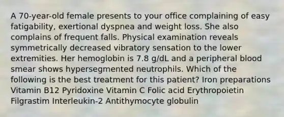 A 70-year-old female presents to your office complaining of easy fatigability, exertional dyspnea and weight loss. She also complains of frequent falls. Physical examination reveals symmetrically decreased vibratory sensation to the lower extremities. Her hemoglobin is 7.8 g/dL and a peripheral blood smear shows hypersegmented neutrophils. Which of the following is the best treatment for this patient? Iron preparations Vitamin B12 Pyridoxine Vitamin C Folic acid Erythropoietin Filgrastim Interleukin-2 Antithymocyte globulin