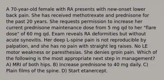 A 70-year-old female with RA presents with new-onset lower back pain. She has received methotrexate and prednisone for the past 20 years. She requests permission to increase her current prednisone maintenance dose from 5 mg qd to her "flare dose" of 60 mg qd. Exam reveals RA deformities but without acute synovitis. Her deep L-spine pain is not reproducible by palpation, and she has no pain with straight leg raises. No LE motor weakness or paresthesias. She denies groin pain. Which of the following is the most appropriate next step in management? A) MRI of both hips. B) Increase prednisone to 40 mg daily. C) Plain films of the spine. D) Start etanercept.