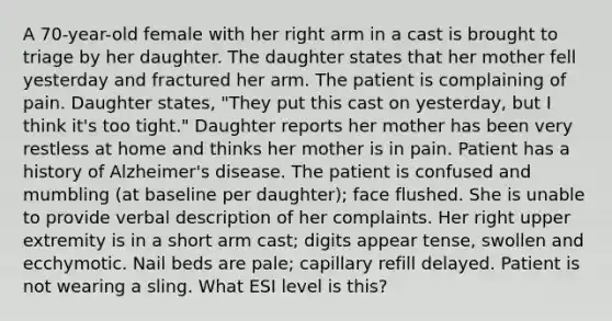 A 70-year-old female with her right arm in a cast is brought to triage by her daughter. The daughter states that her mother fell yesterday and fractured her arm. The patient is complaining of pain. Daughter states, "They put this cast on yesterday, but I think it's too tight." Daughter reports her mother has been very restless at home and thinks her mother is in pain. Patient has a history of Alzheimer's disease. The patient is confused and mumbling (at baseline per daughter); face flushed. She is unable to provide verbal description of her complaints. Her right upper extremity is in a short arm cast; digits appear tense, swollen and ecchymotic. Nail beds are pale; capillary refill delayed. Patient is not wearing a sling. What ESI level is this?