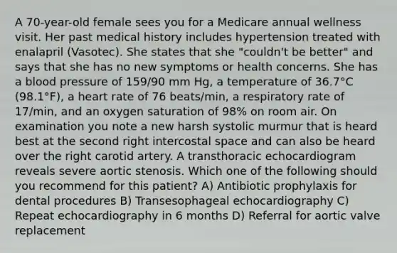 A 70-year-old female sees you for a Medicare annual wellness visit. Her past medical history includes hypertension treated with enalapril (Vasotec). She states that she "couldn't be better" and says that she has no new symptoms or health concerns. She has a blood pressure of 159/90 mm Hg, a temperature of 36.7°C (98.1°F), a heart rate of 76 beats/min, a respiratory rate of 17/min, and an oxygen saturation of 98% on room air. On examination you note a new harsh systolic murmur that is heard best at the second right intercostal space and can also be heard over the right carotid artery. A transthoracic echocardiogram reveals severe aortic stenosis. Which one of the following should you recommend for this patient? A) Antibiotic prophylaxis for dental procedures B) Transesophageal echocardiography C) Repeat echocardiography in 6 months D) Referral for aortic valve replacement