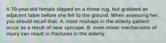 A 70-year-old female slipped on a throw rug, but grabbed an adjacent table before she fell to the ground. When assessing her, you should recall that: A. most mishaps in the elderly patient occur as a result of near syncope. B. even minor mechanisms of injury can result in fractures in the elderly.