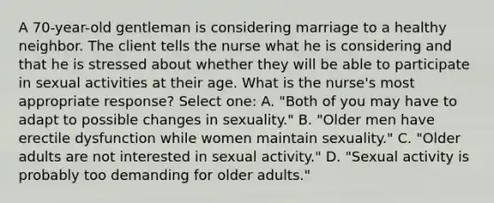 A 70-year-old gentleman is considering marriage to a healthy neighbor. The client tells the nurse what he is considering and that he is stressed about whether they will be able to participate in sexual activities at their age. What is the nurse's most appropriate response? Select one: A. "Both of you may have to adapt to possible changes in sexuality." B. "Older men have erectile dysfunction while women maintain sexuality." C. "Older adults are not interested in sexual activity." D. "Sexual activity is probably too demanding for older adults."