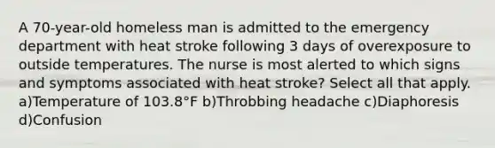 A 70-year-old homeless man is admitted to the emergency department with heat stroke following 3 days of overexposure to outside temperatures. The nurse is most alerted to which signs and symptoms associated with heat stroke? Select all that apply. a)Temperature of 103.8°F b)Throbbing headache c)Diaphoresis d)Confusion