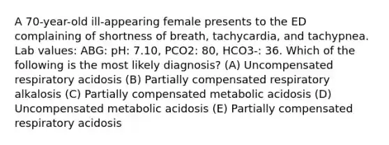 A 70-year-old ill-appearing female presents to the ED complaining of shortness of breath, tachycardia, and tachypnea. Lab values: ABG: pH: 7.10, PCO2: 80, HCO3-: 36. Which of the following is the most likely diagnosis? (A) Uncompensated respiratory acidosis (B) Partially compensated respiratory alkalosis (C) Partially compensated metabolic acidosis (D) Uncompensated metabolic acidosis (E) Partially compensated respiratory acidosis