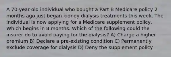 A 70-year-old individual who bought a Part B Medicare policy 2 months ago just began kidney dialysis treatments this week. The individual is now applying for a Medicare supplement policy, Which begins in 8 months. Which of the following could the insurer do to avoid paying for the dialysis? A) Charge a higher premium B) Declare a pre-existing condition C) Permanently exclude coverage for dialysis D) Deny the supplement policy