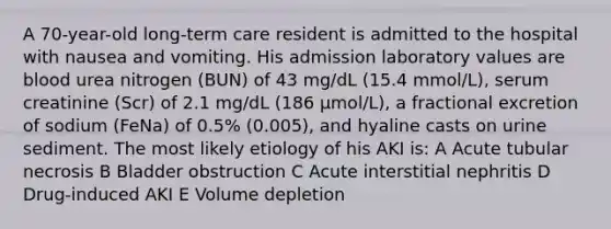 A 70-year-old long-term care resident is admitted to the hospital with nausea and vomiting. His admission laboratory values are blood urea nitrogen (BUN) of 43 mg/dL (15.4 mmol/L), serum creatinine (Scr) of 2.1 mg/dL (186 μmol/L), a fractional excretion of sodium (FeNa) of 0.5% (0.005), and hyaline casts on urine sediment. The most likely etiology of his AKI is: A Acute tubular necrosis B Bladder obstruction C Acute interstitial nephritis D Drug-induced AKI E Volume depletion