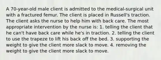 A 70-year-old male client is admitted to the medical-surgical unit with a fractured femur. The client is placed in Russell's traction. The client asks the nurse to help him with back care. The most appropriate intervention by the nurse is: 1. telling the client that he can't have back care while he's in traction. 2. telling the client to use the trapeze to lift his back off the bed. 3. supporting the weight to give the client more slack to move. 4. removing the weight to give the client more slack to move.