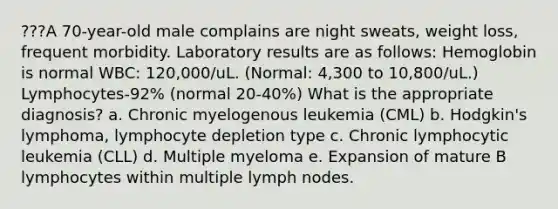 ???A 70-year-old male complains are night sweats, weight loss, frequent morbidity. Laboratory results are as follows: Hemoglobin is normal WBC: 120,000/uL. (Normal: 4,300 to 10,800/uL.) Lymphocytes-92% (normal 20-40%) What is the appropriate diagnosis? a. Chronic myelogenous leukemia (CML) b. Hodgkin's lymphoma, lymphocyte depletion type c. Chronic lymphocytic leukemia (CLL) d. Multiple myeloma e. Expansion of mature B lymphocytes within multiple lymph nodes.