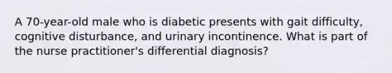 A 70-year-old male who is diabetic presents with gait difficulty, cognitive disturbance, and urinary incontinence. What is part of the nurse practitioner's differential diagnosis?