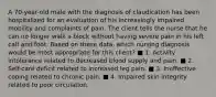 A 70-year-old male with the diagnosis of claudication has been hospitalized for an evaluation of his increasingly impaired mobility and complaints of pain. The client tells the nurse that he can no longer walk a block without having severe pain in his left calf and foot. Based on these data, which nursing diagnosis would be most appropriate for this client? ■ 1. Activity intolerance related to decreased blood supply and pain. ■ 2. Self-care deficit related to increased leg pain. ■ 3. Ineffective coping related to chronic pain. ■ 4. Impaired skin integrity related to poor circulation.