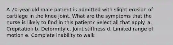 A 70-year-old male patient is admitted with slight erosion of cartilage in the knee joint. What are the symptoms that the nurse is likely to find in this patient? Select all that apply. a. Crepitation b. Deformity c. Joint stiffness d. Limited range of motion e. Complete inability to walk