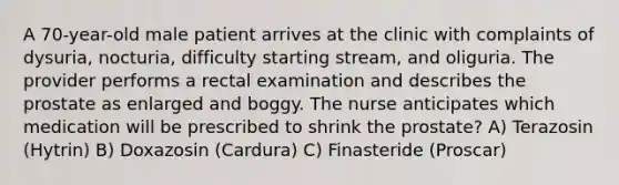 A 70-year-old male patient arrives at the clinic with complaints of dysuria, nocturia, difficulty starting stream, and oliguria. The provider performs a rectal examination and describes the prostate as enlarged and boggy. The nurse anticipates which medication will be prescribed to shrink the prostate? A) Terazosin (Hytrin) B) Doxazosin (Cardura) C) Finasteride (Proscar)