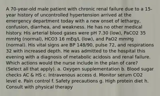 A 70-year-old male patient with chronic renal failure due to a 15-year history of uncontrolled hypertension arrived at the emergency department today with a new onset of lethargy, confusion, diarrhea, and weakness. He has no other medical history. His arterial blood gases were pH 7.30 (low), PaCO2 35 mmHg (normal), HCO3 16 mEq/L (low), and PaO2 mmHg (normal). His vital signs are BP 148/90, pulse 72, and respirations 32 with increased depth. He was admitted to the hospital this evening with a diagnosis of metabolic acidosis and renal failure. Which actions would the nurse include in the plan of care? (Select all that apply). a. Oxygen supplementation b. Blood sugar checks AC & HS c. Intravenous access d. Monitor serum CO2 level e. Pain control f. Safety precautions g. High protein diet h. Consult with physical therapy