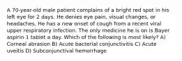 A 70-year-old male patient complains of a bright red spot in his left eye for 2 days. He denies eye pain, visual changes, or headaches. He has a new onset of cough from a recent viral upper respiratory infection. The only medicine he is on is Bayer aspirin 1 tablet a day. Which of the following is most likely? A) Corneal abrasion B) Acute bacterial conjunctivitis C) Acute uveitis D) Subconjunctival hemorrhage