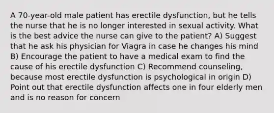 A 70-year-old male patient has erectile dysfunction, but he tells the nurse that he is no longer interested in sexual activity. What is the best advice the nurse can give to the patient? A) Suggest that he ask his physician for Viagra in case he changes his mind B) Encourage the patient to have a medical exam to find the cause of his erectile dysfunction C) Recommend counseling, because most erectile dysfunction is psychological in origin D) Point out that erectile dysfunction affects one in four elderly men and is no reason for concern