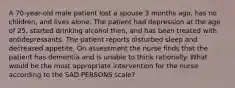 A 70-year-old male patient lost a spouse 3 months ago, has no children, and lives alone. The patient had depression at the age of 25, started drinking alcohol then, and has been treated with antidepressants. The patient reports disturbed sleep and decreased appetite. On assessment the nurse finds that the patient has dementia and is unable to think rationally. What would be the most appropriate intervention for the nurse according to the SAD PERSONS scale?