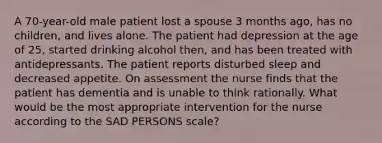 A 70-year-old male patient lost a spouse 3 months ago, has no children, and lives alone. The patient had depression at the age of 25, started drinking alcohol then, and has been treated with antidepressants. The patient reports disturbed sleep and decreased appetite. On assessment the nurse finds that the patient has dementia and is unable to think rationally. What would be the most appropriate intervention for the nurse according to the SAD PERSONS scale?