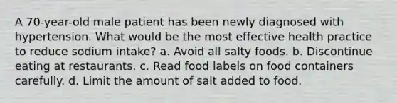 A 70-year-old male patient has been newly diagnosed with hypertension. What would be the most effective health practice to reduce sodium intake? a. Avoid all salty foods. b. Discontinue eating at restaurants. c. Read food labels on food containers carefully. d. Limit the amount of salt added to food.