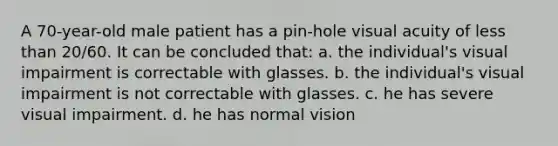 A 70-year-old male patient has a pin-hole visual acuity of less than 20/60. It can be concluded that: a. the individual's visual impairment is correctable with glasses. b. the individual's visual impairment is not correctable with glasses. c. he has severe visual impairment. d. he has normal vision